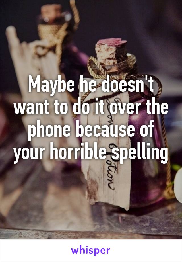 Maybe he doesn't want to do it over the phone because of your horrible spelling 
