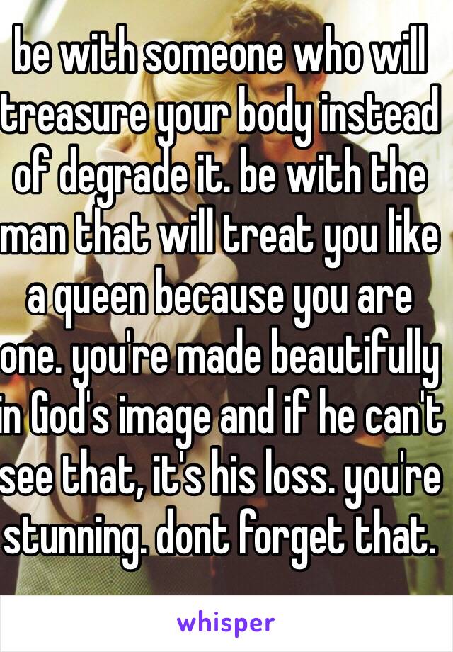 be with someone who will treasure your body instead of degrade it. be with the man that will treat you like a queen because you are one. you're made beautifully in God's image and if he can't see that, it's his loss. you're stunning. dont forget that.