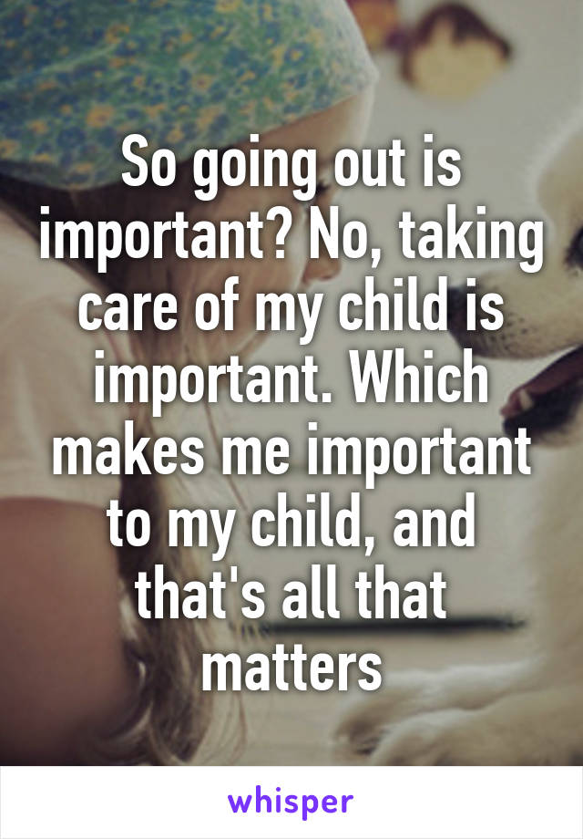 So going out is important? No, taking care of my child is important. Which makes me important to my child, and that's all that matters
