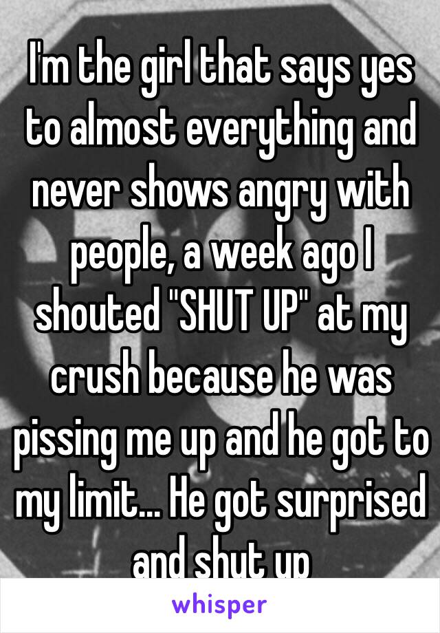 I'm the girl that says yes to almost everything and never shows angry with people, a week ago I shouted "SHUT UP" at my crush because he was pissing me up and he got to my limit... He got surprised and shut up