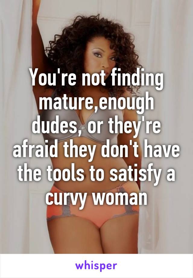 You're not finding mature,enough dudes, or they're afraid they don't have the tools to satisfy a curvy woman
