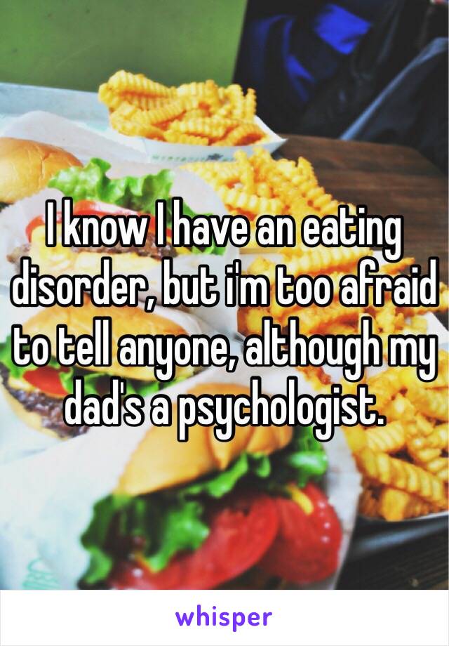I know I have an eating disorder, but i'm too afraid to tell anyone, although my dad's a psychologist. 