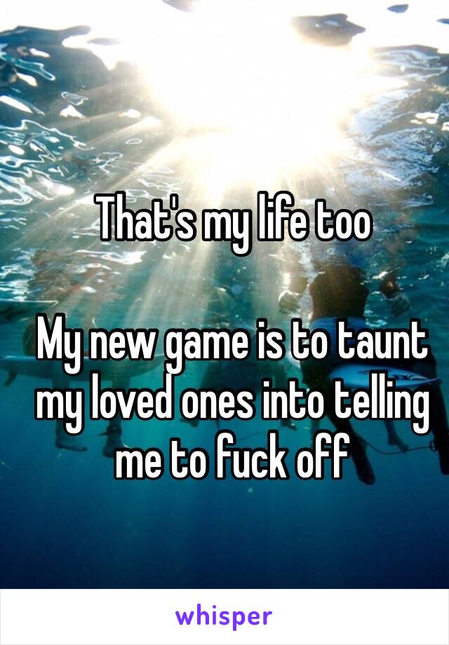 That's my life too

My new game is to taunt my loved ones into telling me to fuck off