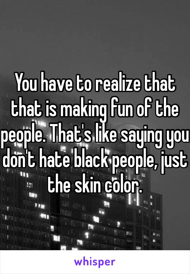 You have to realize that that is making fun of the people. That's like saying you don't hate black people, just the skin color. 