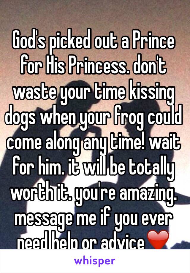 God's picked out a Prince for His Princess. don't waste your time kissing dogs when your frog could come along any time! wait for him. it will be totally worth it. you're amazing. message me if you ever need help or advice❤️