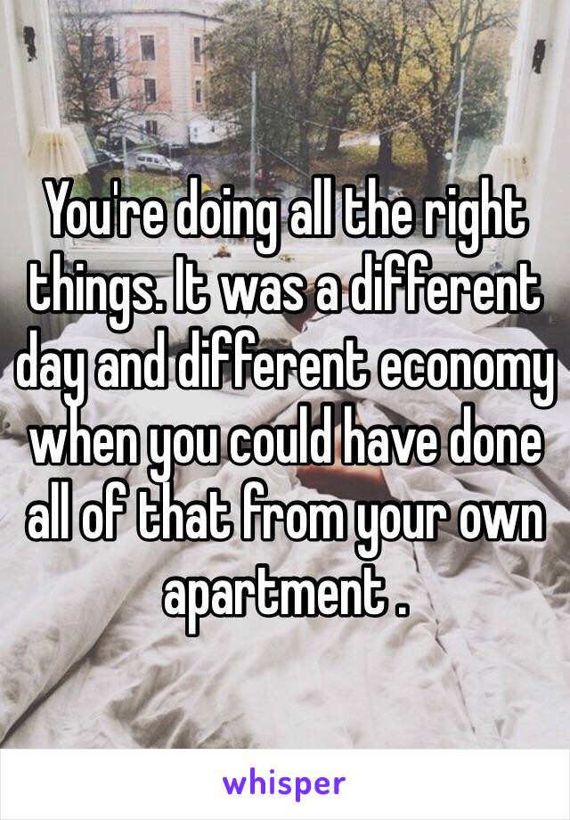 You're doing all the right things. It was a different day and different economy when you could have done all of that from your own apartment .