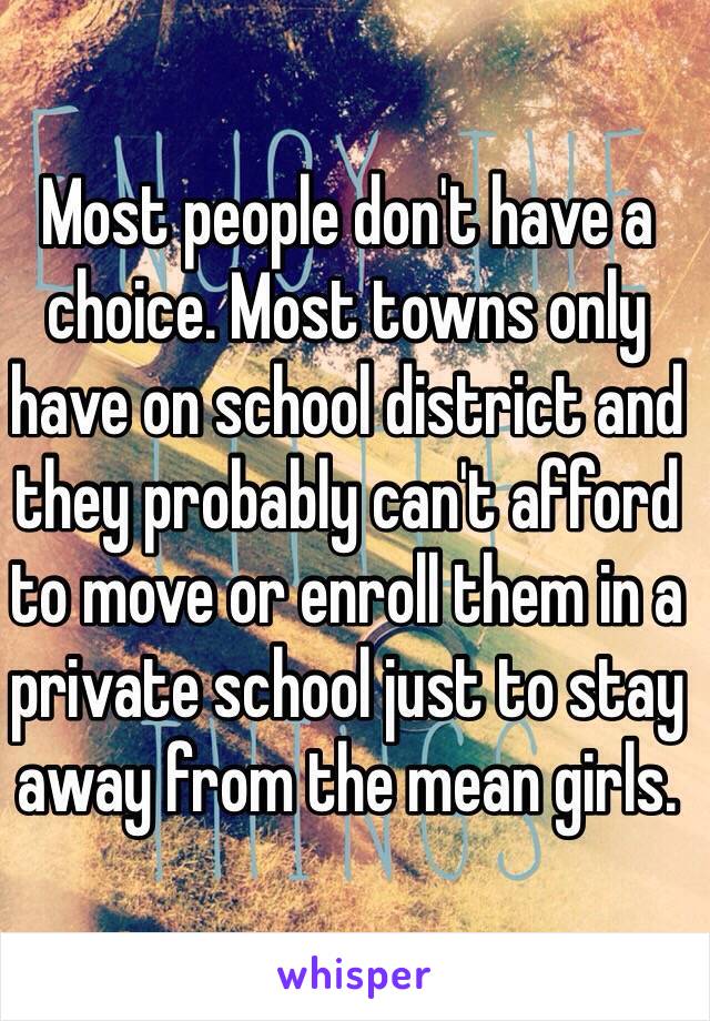 Most people don't have a choice. Most towns only have on school district and they probably can't afford to move or enroll them in a private school just to stay away from the mean girls.