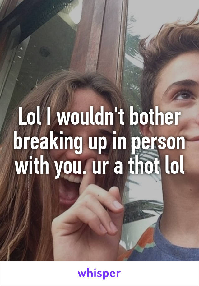 Lol I wouldn't bother breaking up in person with you. ur a thot lol