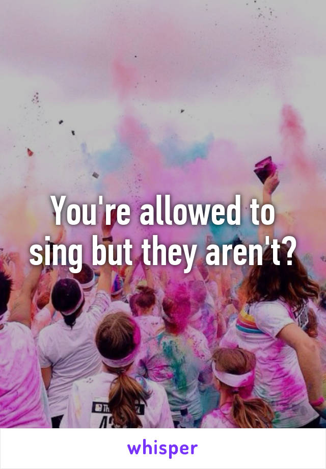 You're allowed to sing but they aren't?