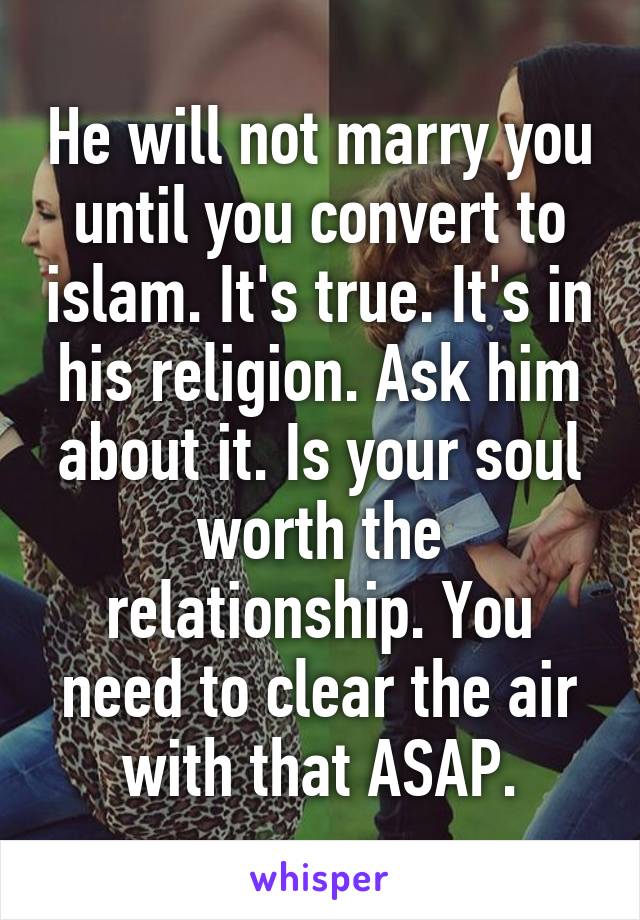 He will not marry you until you convert to islam. It's true. It's in his religion. Ask him about it. Is your soul worth the relationship. You need to clear the air with that ASAP.