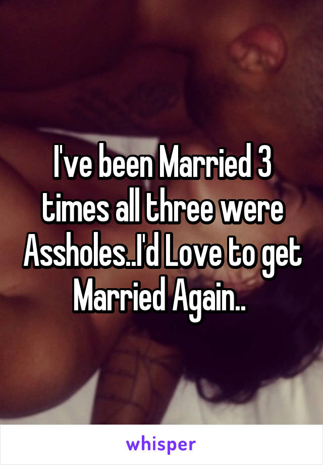 I've been Married 3 times all three were Assholes..I'd Love to get Married Again.. 