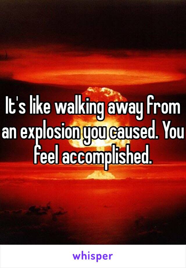 It's like walking away from an explosion you caused. You feel accomplished. 