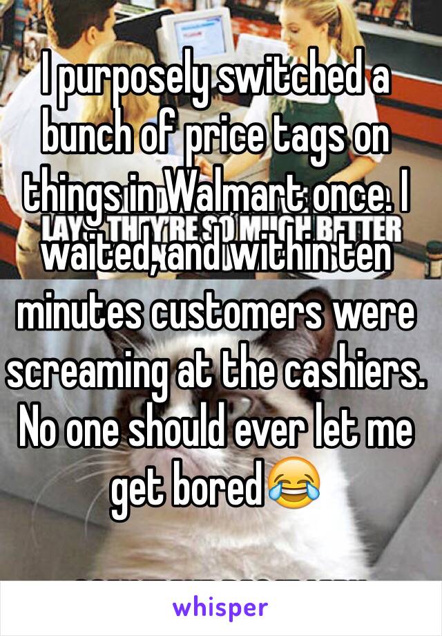 I purposely switched a bunch of price tags on things in Walmart once. I waited, and within ten minutes customers were screaming at the cashiers. No one should ever let me get bored😂