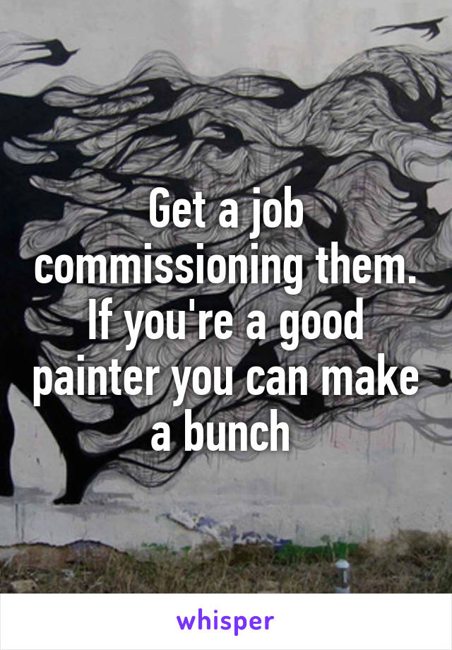 Get a job commissioning them. If you're a good painter you can make a bunch 