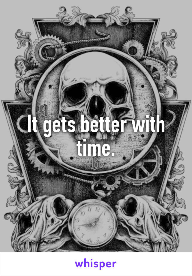 It gets better with time.