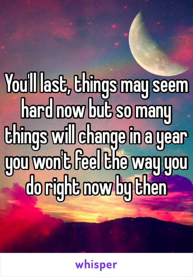 You'll last, things may seem hard now but so many things will change in a year you won't feel the way you do right now by then 