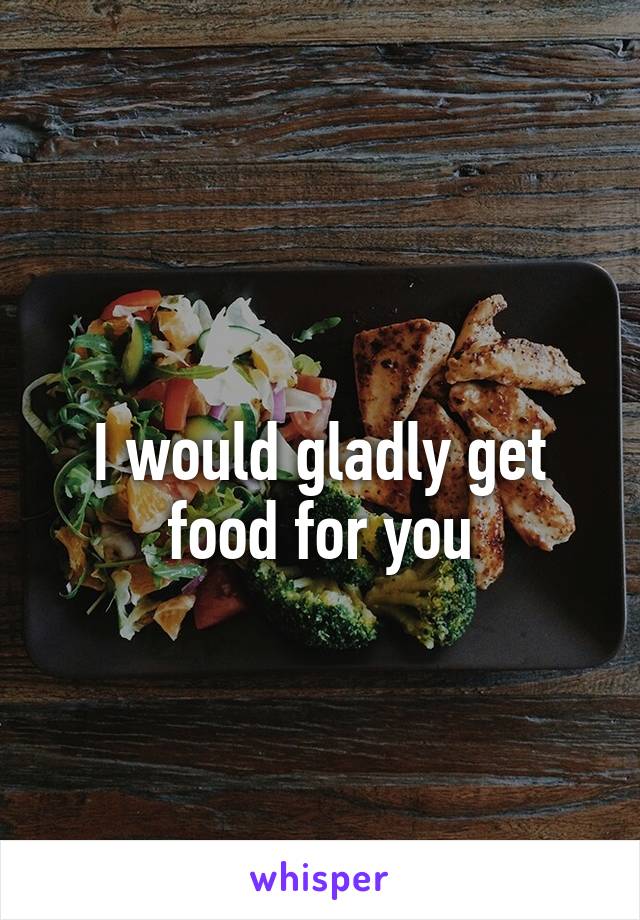 
I would gladly get food for you