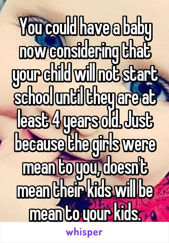 You could have a baby now considering that your child will not start school until they are at least 4 years old. Just because the girls were mean to you, doesn't mean their kids will be mean to your kids.