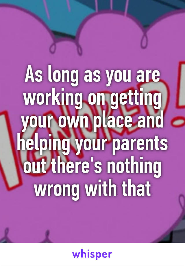 As long as you are working on getting your own place and helping your parents out there's nothing wrong with that