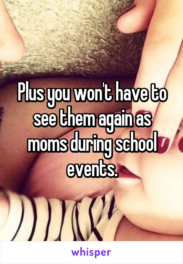 Plus you won't have to see them again as moms during school events.