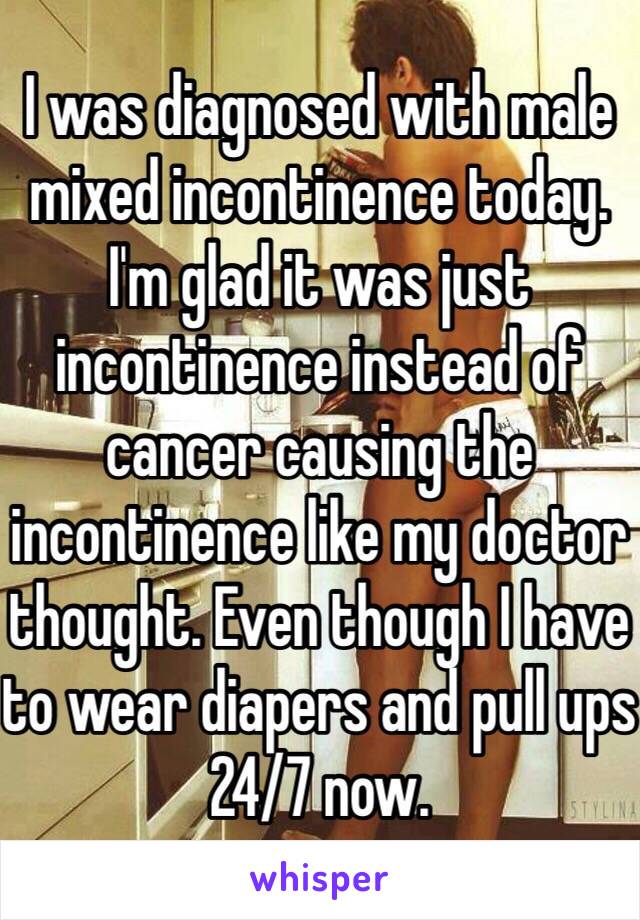 I was diagnosed with male mixed incontinence today. I'm glad it was just incontinence instead of cancer causing the incontinence like my doctor thought. Even though I have to wear diapers and pull ups 24/7 now. 