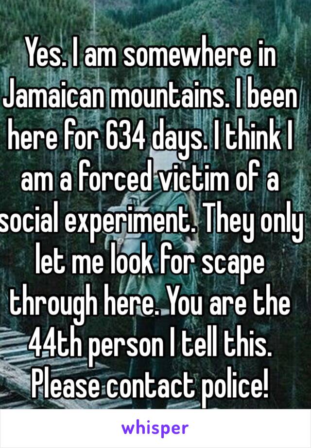 Yes. I am somewhere in Jamaican mountains. I been here for 634 days. I think I am a forced victim of a social experiment. They only let me look for scape through here. You are the 44th person I tell this. Please contact police!
