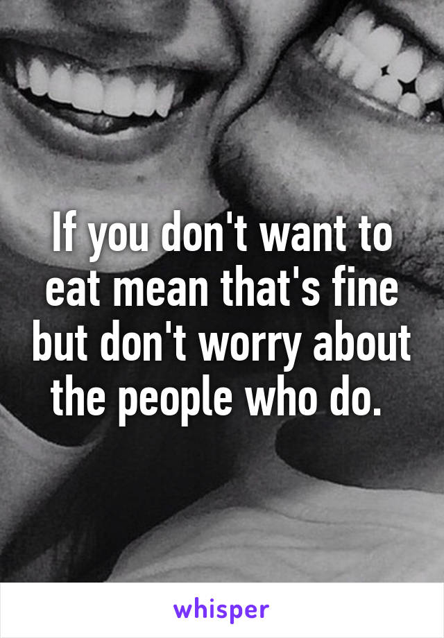 If you don't want to eat mean that's fine but don't worry about the people who do. 