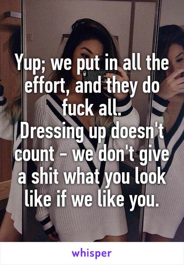 Yup; we put in all the effort, and they do fuck all.
Dressing up doesn't count - we don't give a shit what you look like if we like you.