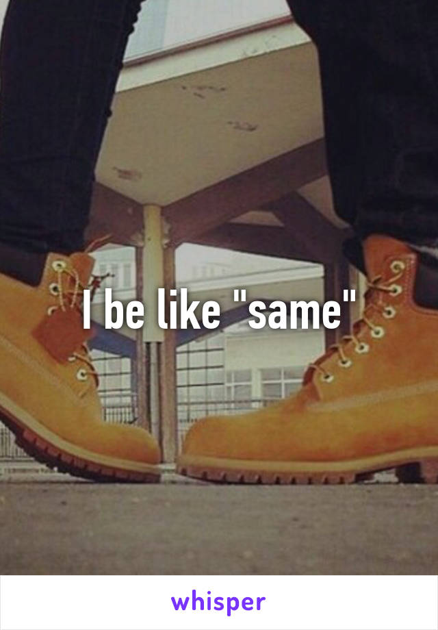 I be like "same"