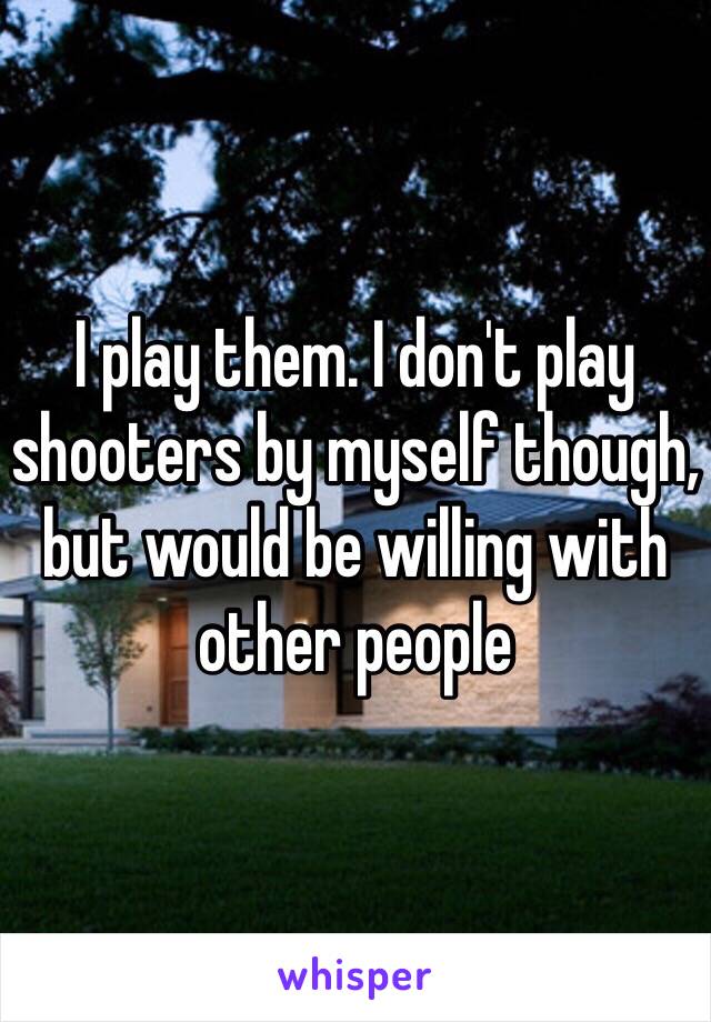 I play them. I don't play shooters by myself though, but would be willing with other people 