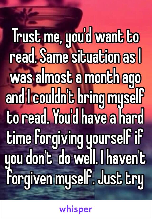 Trust me, you'd want to read. Same situation as I was almost a month ago and I couldn't bring myself to read. You'd have a hard time forgiving yourself if you don't  do well. I haven't forgiven myself. Just try