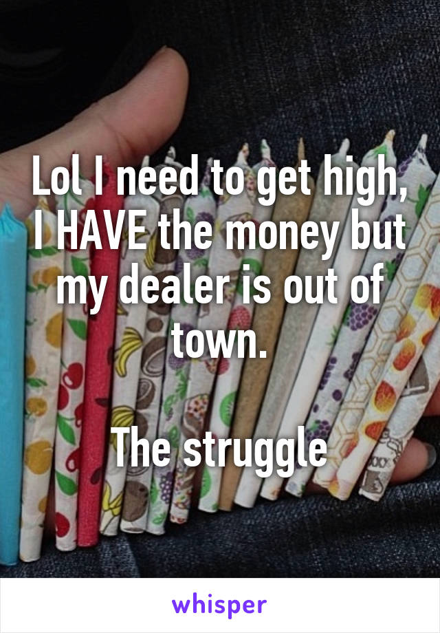Lol I need to get high, I HAVE the money but my dealer is out of town.

The struggle