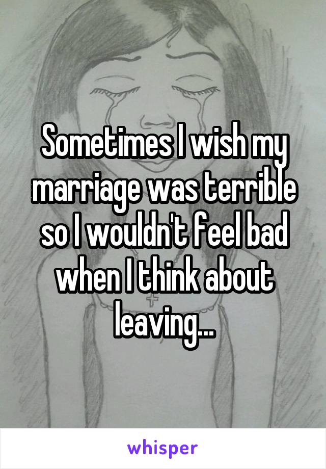 Sometimes I wish my marriage was terrible so I wouldn't feel bad when I think about leaving...