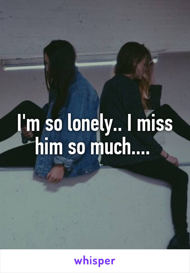 I'm so lonely.. I miss him so much.... 