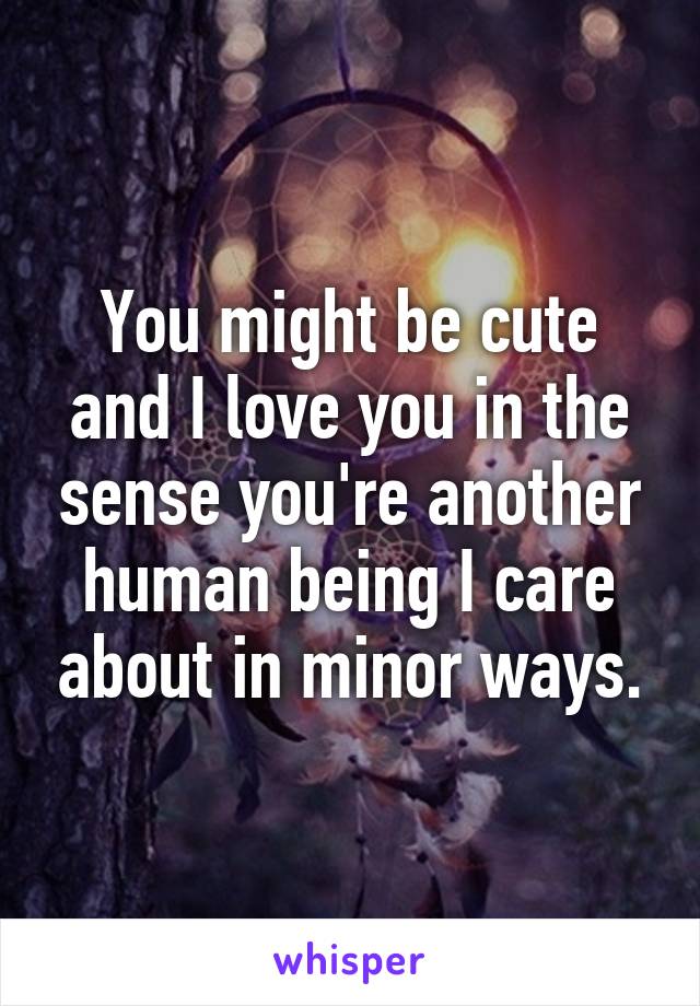 You might be cute and I love you in the sense you're another human being I care about in minor ways.