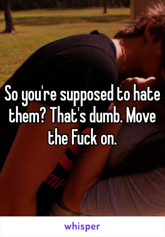 So you're supposed to hate them? That's dumb. Move the Fuck on. 