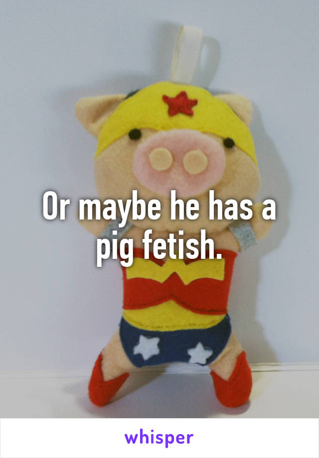 Or maybe he has a pig fetish.