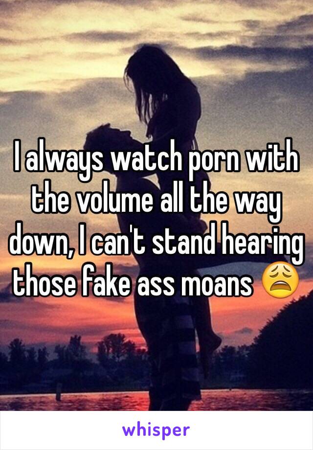 I always watch porn with the volume all the way down, I can't stand hearing those fake ass moans 😩