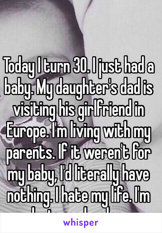 Today I turn 30. I just had a baby. My daughter's dad is visiting his girlfriend in Europe. I'm living with my parents. If it weren't for my baby, I'd literally have nothing. I hate my life. I'm lost: need a plan. 
