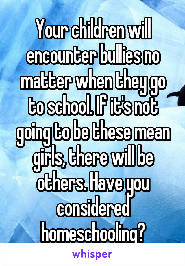 Your children will encounter bullies no matter when they go to school. If it's not going to be these mean girls, there will be others. Have you considered homeschooling?