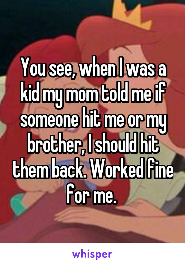 You see, when I was a kid my mom told me if someone hit me or my brother, I should hit them back. Worked fine for me. 