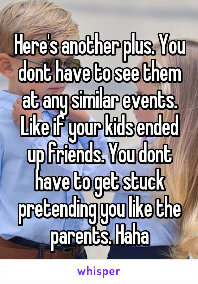 Here's another plus. You dont have to see them at any similar events. Like if your kids ended up friends. You dont have to get stuck pretending you like the parents. Haha