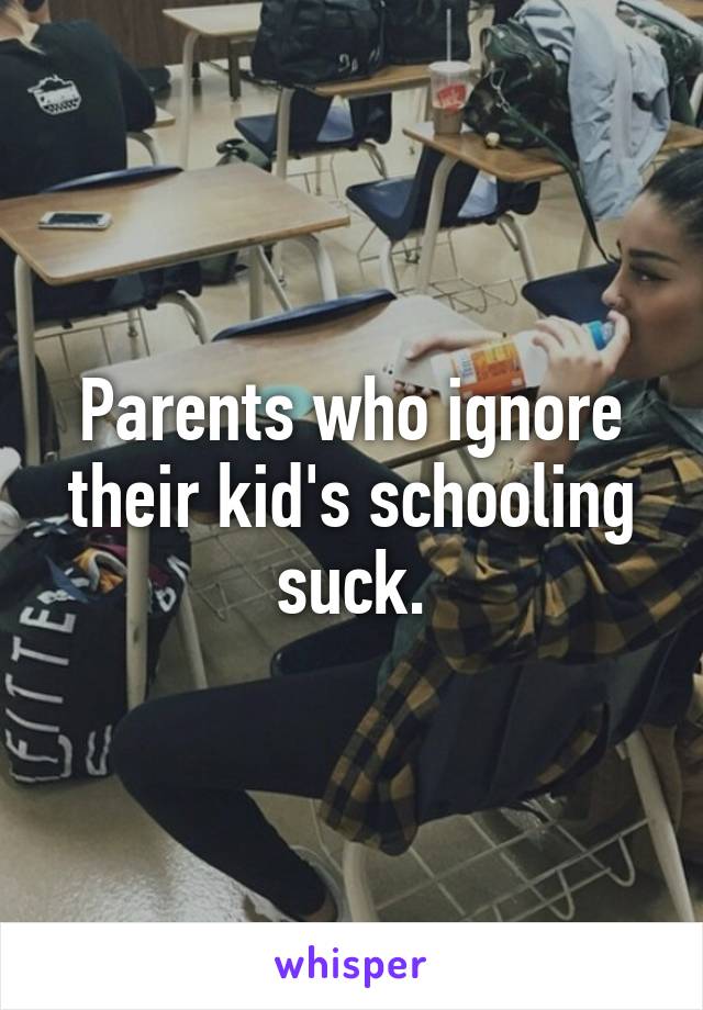 Parents who ignore their kid's schooling suck.
