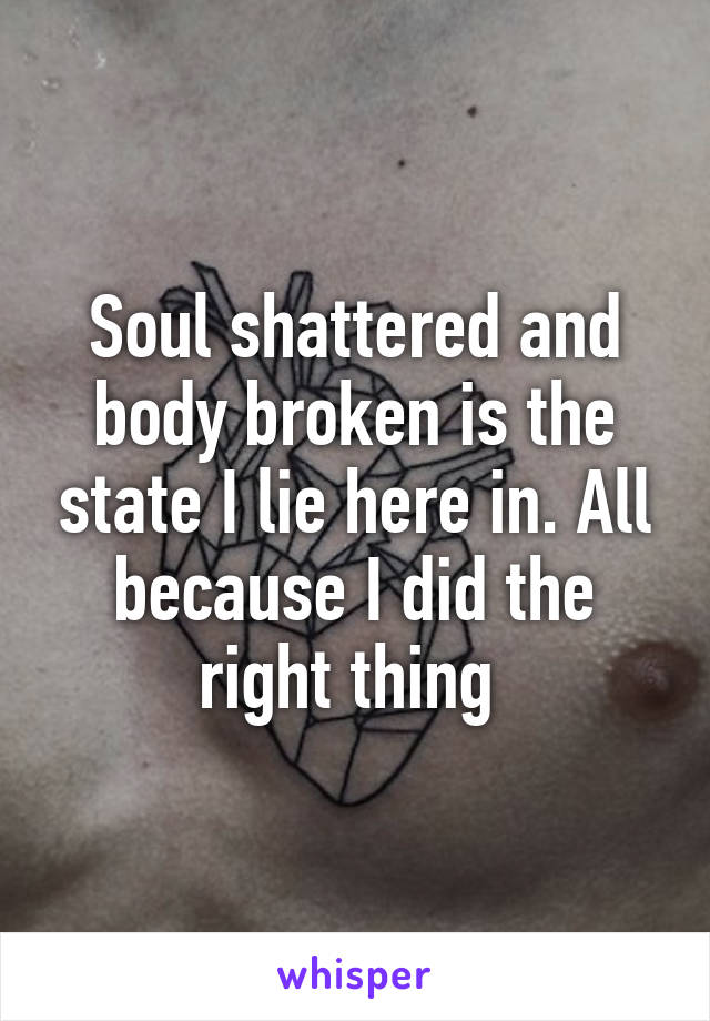 Soul shattered and body broken is the state I lie here in. All because I did the right thing 