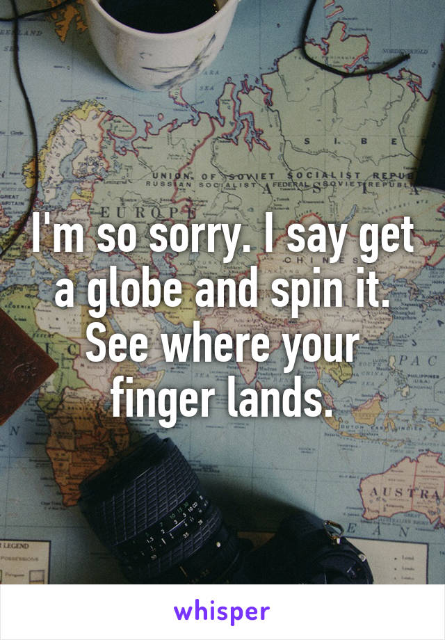 I'm so sorry. I say get a globe and spin it. See where your finger lands.