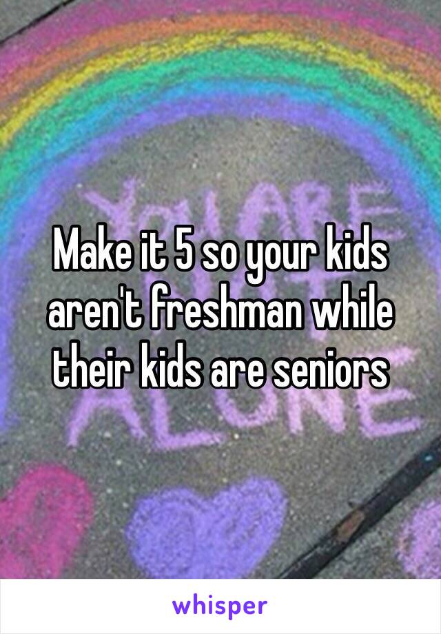 Make it 5 so your kids aren't freshman while their kids are seniors