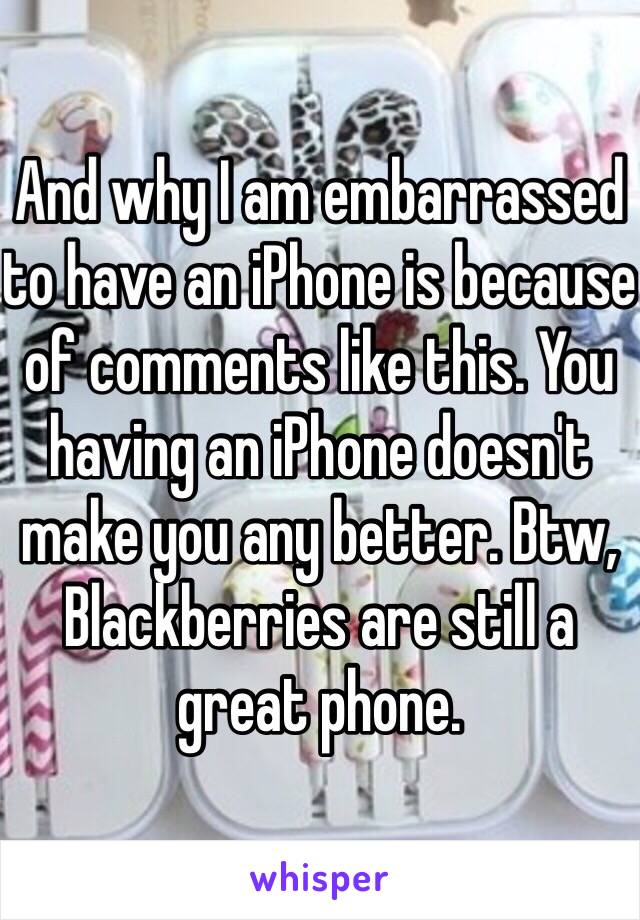 And why I am embarrassed to have an iPhone is because of comments like this. You having an iPhone doesn't make you any better. Btw, Blackberries are still a great phone.  