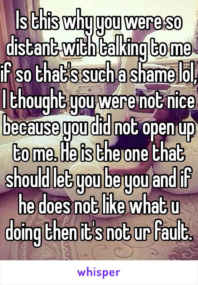 Is this why you were so distant with talking to me if so that's such a shame lol, I thought you were not nice because you did not open up to me. He is the one that should let you be you and if he does not like what u doing then it's not ur fault. 