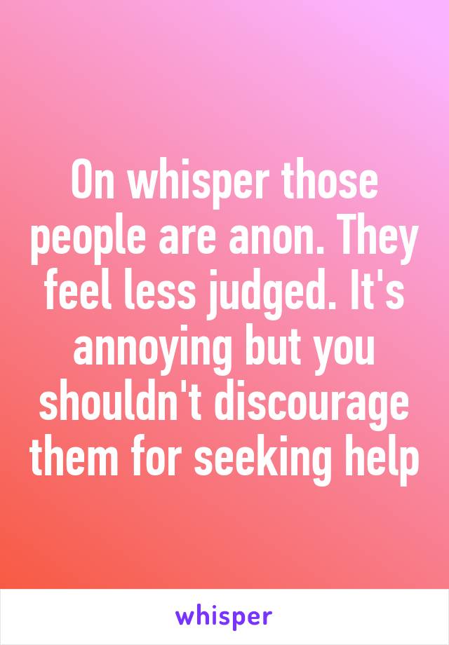 On whisper those people are anon. They feel less judged. It's annoying but you shouldn't discourage them for seeking help