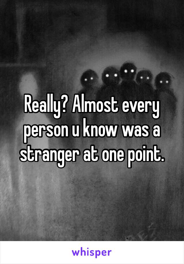Really? Almost every person u know was a stranger at one point.